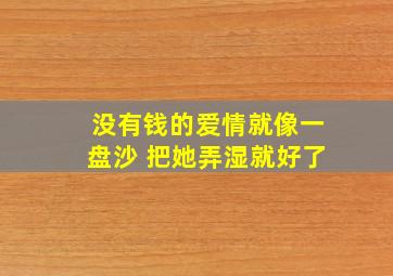 没有钱的爱情就像一盘沙 把她弄湿就好了